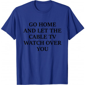 GO HOME AND LET THE CABLE TV WATCH OVER YOU T-Shirt
