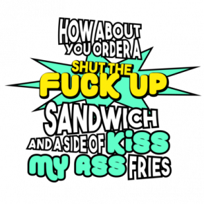How About You Order A Shut The Fuck Up Sandwich And A Side Of Kiss My Ass Fries  Funny Sarcastic  Insultshirt