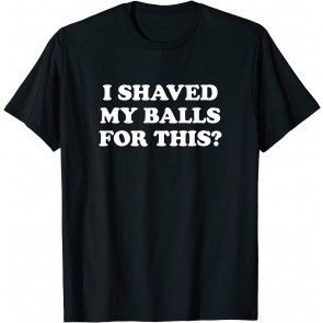 I Shaved My Balls For This? The T-Shirt