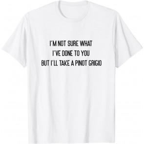 I'm Not Sure What I've Done To You Pinot Grigio T-Shirt