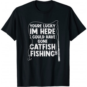 Your Lucky I'm Here I Could Have Gone Catfish Fishing T-Shirt